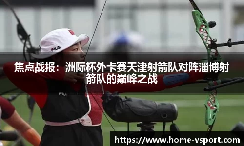 焦点战报：洲际杯外卡赛天津射箭队对阵淄博射箭队的巅峰之战